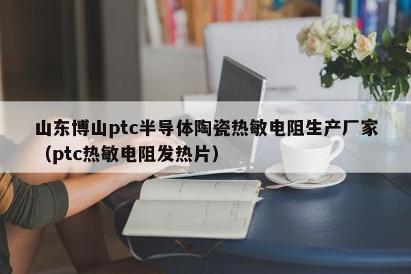 山东博山ptc半导体陶瓷热敏电阻生产厂家（ptc热敏电阻发热片）-第1张图片-bevictor伟德-伟德BETVLCTOR1946始于英国